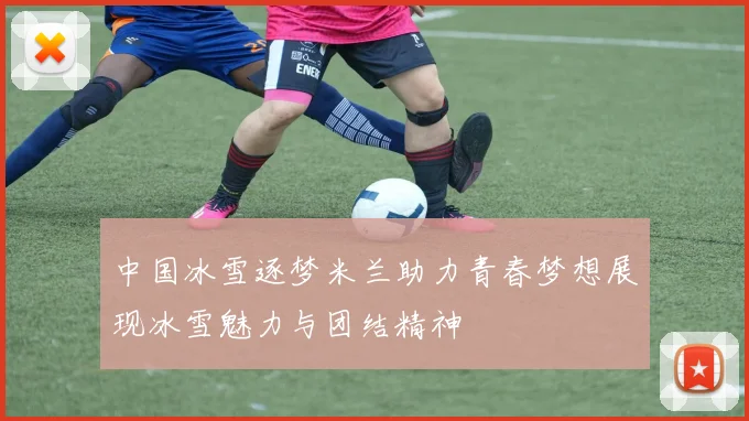 中国冰雪逐梦米兰助力青春梦想展现冰雪魅力与团结精神