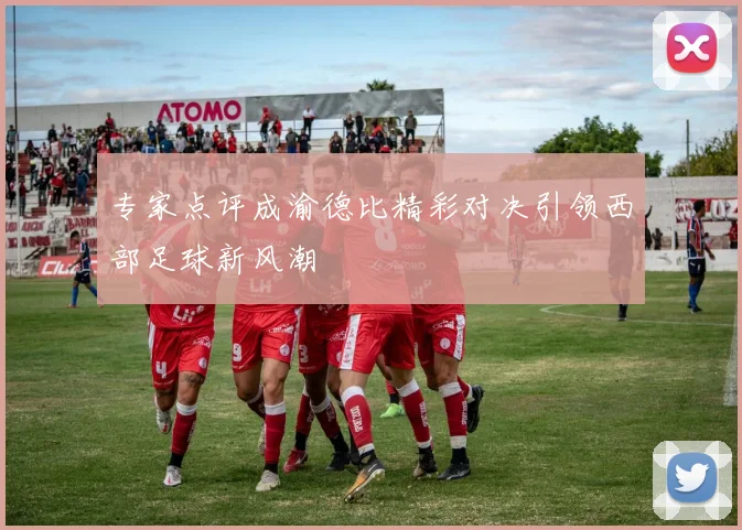 专家点评成渝德比精彩对决引领西部足球新风潮