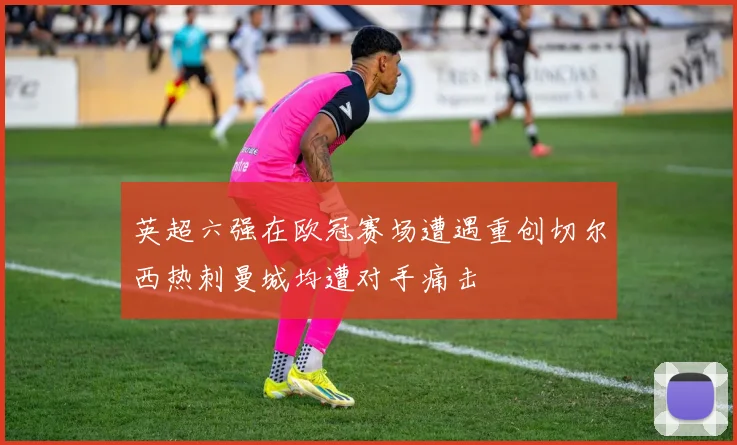 英超六强在欧冠赛场遭遇重创切尔西热刺曼城均遭对手痛击