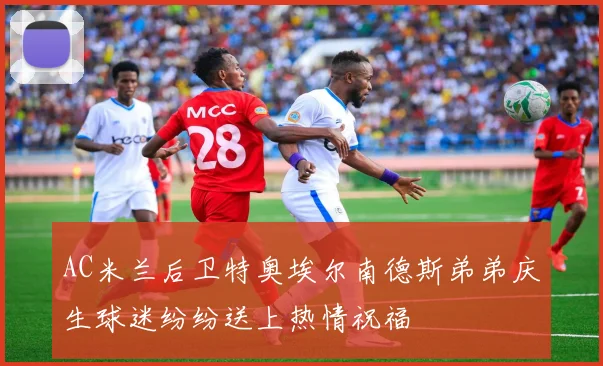 AC米兰后卫特奥埃尔南德斯弟弟庆生球迷纷纷送上热情祝福