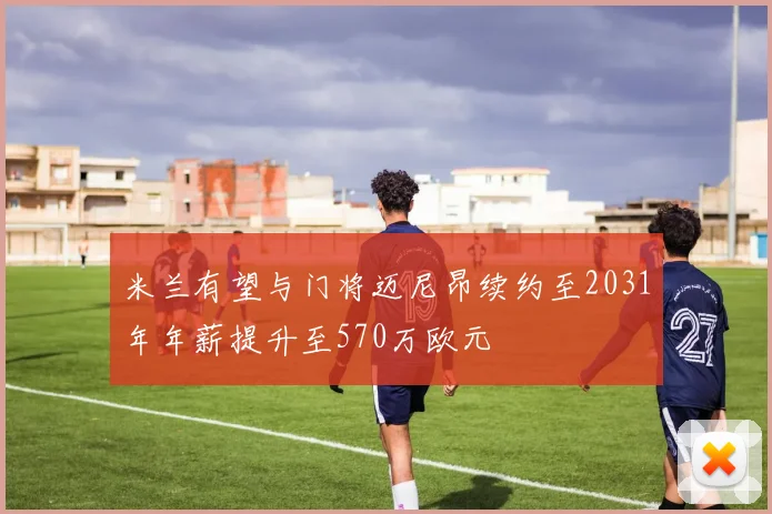 米兰有望与门将迈尼昂续约至2031年年薪提升至570万欧元
